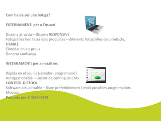 Com ha de ser una botiga?
EXTERNAMENT: per a l’usuari
Disseny atractiu – Disseny RESPONSIVE
Fotografies ben fetes dels productes – diferents fotografies del producte,
USABLE
Claredat en els preus
Generar confiança
INTERNAMENT: per a nosaltres
Ràpida en el seu ús (servidor- programació)
Autogestionable – Gestor de continguts CMS
CONTROL D’STOCK
Software actualitzable – lliure preferiblement / molt possibles programadors
Modular
Pensada per al SEO i SEM
 