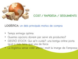 LOGÍSTICA: un dels principals motius de compra
• Temps entrega optima
• Quantes opcions donem per servir els productes?
• GESTIÓ STOCK: Qui se’n cuida?: una botiga online porta
igual o més feina que una de física
• La lógística sense voler afecta i molt la imatge de l’empresa
COST / RAPIDESA / SEGUIMENTS
 