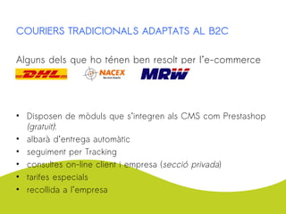 COURIERS TRADICIONALS ADAPTATS AL B2C
Alguns dels que ho ténen ben resolt per l’e-commerce
• Disposen de mòduls que s’integren als CMS com Prestashop
(gratuit):
• albarà d’entrega automàtic
• seguiment per Tracking
• consultes on-line client i empresa (secció privada)
• tarifes especials
• recollida a l’empresa
 