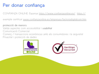 Per donar confiança
CONFIANZA ONLINE: Espanya https://www.confianzaonline.es/ https://
exemple certificat www.confianzaonline.es/empresas/factoriadigitalcom.htm
protecció de menors
Valida aspectes com accessibilitat i usabilitat
Comunicació Comercial
Comerç / transaccions econòmicas amb els consumidores i la seguretat
Privacitat i protecció de dades
 