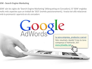 Posicionament patrocinat - SEM
SEM - Search Engine Marketing
SEM' són les sigles de 'Search Engine Marketing' (Màrqueting en Cercadors). El 'SEM' engloba
molts més aspectes que un treball de 'SEO' (només posicionament), i tracta tot allò relacionat
amb la promoció i aparició en els cercadors
 