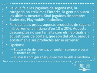• Pel que fa a les joguines de segona mà, la
categoria on creix més l’interès, la gent no busca
les últimes novetats. Sinó joguines de sempre:
Scalextric, Playmobils i futbolins.
• Pel que fa als preus, aquests productes de segona
mà baixen una mitjana d’un 10 o 20%. Aquests
descomptes no són tan alts com els habituals en
aquest tipus de portals, que són del 50%, perquè
acostumen a ser productes sense estrenar.
• Opcions:
– Buscar webs de revenda, on podem comprar o posar
el nostre anunci
– Buscar les botigues físiques de tota la vida a Facebook
 