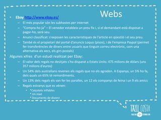 Webs• Ebay http://www.ebay.es/
– El més popular són les subhastes per internet
– “Compra-ho ja” – El venedor estableix un preu fix i, si el demandant està disposat a
pagar-ho, serà seu.
– Anunci classificat: s'exposen les característiques de l'article en qüestió i el seu preu.
– També és el propietari del portal d’anuncis Loquo (pisos), i de l’empresa Paypal (permet
fer transferències de diners entre usuaris que tinguin correu electrònic, com una
alternativa als xecs, els girs postals)
Algunes xifres d’un estudi realitzat per Ebay:
– El valor dels regals no desitjats s'ha disparat a Estats Units: 475 milions de dòlars (uns
357 milions d'euros)
– Un 54% dels australians revenen els regals que no els agraden. A Espanya, un 5% ho fa,
dels quals un 65% té remordiments.
– Un 13% dels regals els van fer les paralles, un 12 els companys de feina i un 9 els amics
– Regals estranys que es vénen:
• *Calçotets inflables
* Un maó
* Documents de divorci
 