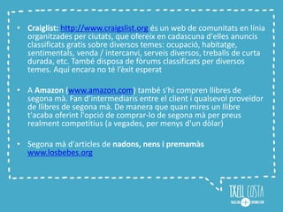• Craiglist: http://www.craigslist.org és un web de comunitats en línia
organitzades per ciutats, que ofereix en cadascuna d'elles anuncis
classificats gratis sobre diversos temes: ocupació, habitatge,
sentimentals, venda / intercanvi, serveis diversos, treballs de curta
durada, etc. També disposa de fòrums classificats per diversos
temes. Aquí encara no té l’èxit esperat
• A Amazon (www.amazon.com) també s'hi compren llibres de
segona mà. Fan d’intermediaris entre el client i qualsevol proveïdor
de llibres de segona mà. De manera que quan mires un llibre
t'acaba oferint l'opció de comprar-lo de segona mà per preus
realment competitius (a vegades, per menys d'un dòlar)
• Segona mà d'articles de nadons, nens i premamàs
www.losbebes.org
 