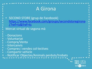 A Girona
• SECOND STORE (grup de Facebook)
https://www.facebook.com/groups/secondstoregirona
/?ref=ts&fref=ts
Mercat virtual de segona mà
- Donacions
- Voluntariat
- Compra/Venta
- Intercanvis
- Compres i vendes col·lectives
- Compartir vehicle
- Notificar Objectes/Animals perduts/trobats
 