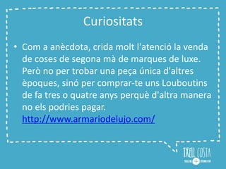 Curiositats
• Com a anècdota, crida molt l'atenció la venda
de coses de segona mà de marques de luxe.
Però no per trobar una peça única d'altres
èpoques, sinó per comprar-te uns Louboutins
de fa tres o quatre anys perquè d'altra manera
no els podries pagar.
http://www.armariodelujo.com/
 