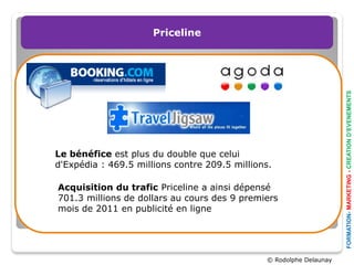Priceline




                                                                     FORMATION- MARKETING - CREATION D’EVENEMENTS
Le bénéfice est plus du double que celui
d'Expédia : 469.5 millions contre 209.5 millions.

Acquisition du trafic Priceline a ainsi dépensé
701.3 millions de dollars au cours des 9 premiers
mois de 2011 en publicité en ligne




                                               © Rodolphe Delaunay
 