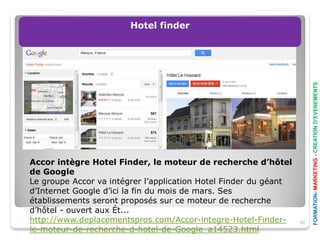 Hotel finder




                                                                       FORMATION- MARKETING - CREATION D’EVENEMENTS
Accor intègre Hotel Finder, le moteur de recherche d’hôtel
de Google
Le groupe Accor va intégrer l’application Hotel Finder du géant
d’Internet Google d’ici la fin du mois de mars. Ses
établissements seront proposés sur ce moteur de recherche
d’hôtel - ouvert aux Ét...
http://www.deplacementspros.com/Accor-integre-Hotel-Finder-       30
le-moteur-de-recherche-d-hotel-de-Google_a14523.html
 