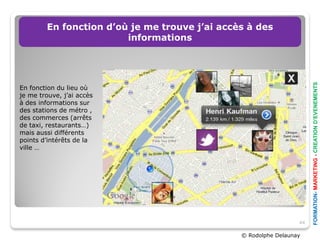 En fonction d’où je me trouve j’ai accès à des
                        informations




                                                                      FORMATION- MARKETING - CREATION D’EVENEMENTS
En fonction du lieu où
je me trouve, j’ai accès
à des informations sur
des stations de métro ,
des commerces (arrêts
de taxi, restaurants…)
mais aussi différents
points d’intérêts de la
ville …




                                                                 44

                                               © Rodolphe Delaunay
 