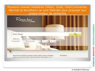 Plusieurs chaines hôtelières (Hilton, Hyatt, InterContinental,
 Marriott et Wyndham) se sont fédérées pour proposer leur
                propre moteur de recherche




                                                                        FORMATION- MARKETING - CREATION D’EVENEMENTS
                                                                   56

                                                 © Rodolphe Delaunay
 
