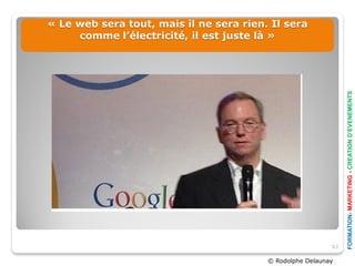« Le web sera tout, mais il ne sera rien. Il sera
     comme l’électricité, il est juste là »




                                                                FORMATION- MARKETING - CREATION D’EVENEMENTS
                                                           63

                                         © Rodolphe Delaunay
 