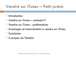 Vendre sur iTunes – Petit précis
   Introduction
   Vendre sur iTunes – comment ?
   Vendre sur iTunes - préliminaires
   Avantages et Inconvénients à vendre sur iTunes
   Conclusion
   A propos du Teacher



            Retrouvez plus d'informations sur www.leteacher.info
 