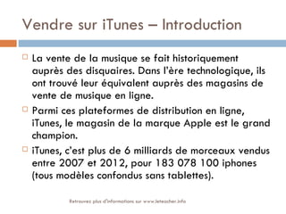 Vendre sur iTunes – Introduction
   La vente de la musique se fait historiquement
    auprès des disquaires. Dans l’ère technologique, ils
    ont trouvé leur équivalent auprès des magasins de
    vente de musique en ligne.
   Parmi ces plateformes de distribution en ligne,
    iTunes, le magasin de la marque Apple est le grand
    champion.
   iTunes, c’est plus de 6 milliards de morceaux vendus
    entre 2007 et 2012, pour 183 078 100 iphones
    (tous modèles confondus sans tablettes).

            Retrouvez plus d'informations sur www.leteacher.info
 