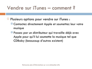 Vendre sur iTunes – comment ?
   Plusieurs options pour vendre sur iTunes :
     Contactez    directement Apple et soumettez leur votre
      musique
     Passez par un distributeur qui travaille déjà avec
      Apple pour qu’il lui soumette la musique tel que
      CDBaby (beaucoup d’autres existent)




            Retrouvez plus d'informations sur www.leteacher.info
 