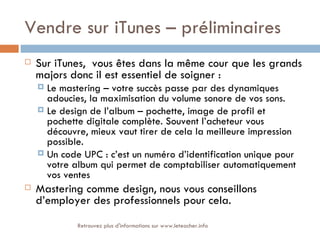 Vendre sur iTunes – préliminaires
   Sur iTunes, vous êtes dans la même cour que les grands
    majors donc il est essentiel de soigner :
     Le mastering – votre succès passe par des dynamiques
      adoucies, la maximisation du volume sonore de vos sons.
     Le design de l’album – pochette, image de profil et
      pochette digitale complète. Souvent l’acheteur vous
      découvre, mieux vaut tirer de cela la meilleure impression
      possible.
     Un code UPC : c’est un numéro d’identification unique pour
      votre album qui permet de comptabiliser automatiquement
      vos ventes
   Mastering comme design, nous vous conseillons
    d’employer des professionnels pour cela.
             Retrouvez plus d'informations sur www.leteacher.info
 