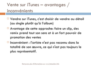 Vente sur iTunes – avantages /
inconvénients
   Vendre sur iTunes, c’est choisir de vendre au détail
    (au single plutôt qu’à l’album)
   Avantage de cette approche: faire un clip, des
    remix prend tout son sens et à un fort pouvoir de
    promotion des ventes
   Inconvénient : l’artiste n'est pas reconnu dans la
    totalité de son œuvre, ce qui n'est pas toujours le
    plus représentatif.


            Retrouvez plus d'informations sur www.leteacher.info
 
