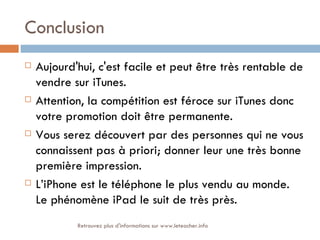 Conclusion
   Aujourd'hui, c'est facile et peut être très rentable de
    vendre sur iTunes.
   Attention, la compétition est féroce sur iTunes donc
    votre promotion doit être permanente.
   Vous serez découvert par des personnes qui ne vous
    connaissent pas à priori; donner leur une très bonne
    première impression.
   L’iPhone est le téléphone le plus vendu au monde.
    Le phénomène iPad le suit de très près.
            Retrouvez plus d'informations sur www.leteacher.info
 