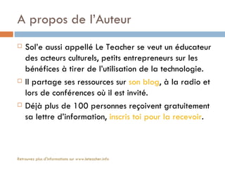 A propos de l’Auteur
   Sol’e aussi appellé Le Teacher se veut un éducateur
    des acteurs culturels, petits entrepreneurs sur les
    bénéfices à tirer de l’utilisation de la technologie.
   Il partage ses ressources sur son blog, à la radio et
    lors de conférences où il est invité.
   Déjà plus de 100 personnes reçoivent gratuitement
    sa lettre d’information, inscris toi pour la recevoir.



Retrouvez plus d'informations sur www.leteacher.info
 