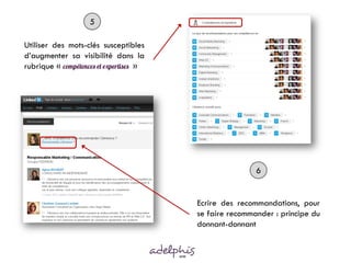5

Utiliser des mots-clés susceptibles
d’augmenter sa visibilité dans la
rubrique «                      »




                                                      6


                                      Ecrire des recommandations, pour
                                      se faire recommander : principe du
                                      donnant-donnant
 