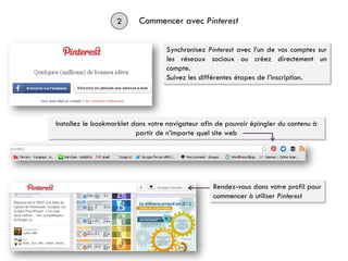 2 Commencer avec Pinterest
Synchronisez Pinterest avec l’un de vos comptes sur
les réseaux sociaux ou créez directement un
compte.
Suivez les différentes étapes de l’inscription.
Rendez-vous dans votre profil pour
commencer à utiliser Pinterest
Installez le bookmarklet dans votre navigateur afin de pouvoir épingler du contenu à
partir de n’importe quel site web
 