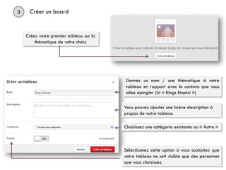 3 Créer un board
Donnez un nom / une thématique à votre
tableau en rapport avec le contenu que vous
allez épingler (ici « Blogs Emploi »)
Vous pouvez ajouter une brève description à
propos de votre tableau
Choisissez une catégorie existante ou « Autre »
Sélectionnez cette option si vous souhaitez que
votre tableau ne soit visible que des personnes
que vous choisissez.
Créez votre premier tableau sur la
thématique de votre choix
 