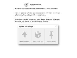 4 Ajouter un Pin
A présent que vous avez créé votre tableau, il faut l’alimenter!
3 solutions s’offrent à vous : via votre disque dure (une photo par
exemple), via une url ou directement via Pinterest
Vous ne pouvez épingler que des contenus contenant une image
(photos simples, vidéos, articles avec photo…)
 