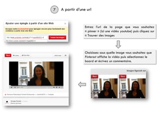 7 A partir d’une url
Entrez l’url de la page que vous souhaitez
« pinner » (ici une vidéo youtube) puis cliquez sur
« Trouver des images
Choisissez sous quelle image vous souhaitez que
Pinterest affiche la vidéo puis sélectionnez le
board et écrivez un commentaire.
 