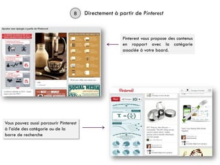 8 Directement à partir de Pinterest
Pinterest vous propose des contenus
en rapport avec la catégorie
associée à votre board.
Vous pouvez aussi parcourir Pinterest
à l’aide des catégorie ou de la
barre de recherche
 