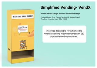 Simplified Vending- VendX
Domain: Service Design, Research and Product Design 


Project Mentor: Prof. Puneet Tandon, Mr. Aditya Chand

Timeline: 5 months (Jan - May 2020)




“A service designed to revolutionise the
American vending machine market with $30
disposable vending machines.”
 