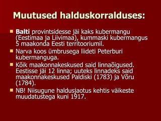 Muutused halduskorralduses:   Balti  provintsidesse jäi kaks kubermangu (Eestimaa ja Liivimaa), kummaski kubermangus 5 maakonda Eesti territooriumil.  Narva koos ümbrusega liideti Peterburi kubermanguga.  Kõik maakonnakeskused said linnaõigused. Eestisse jäi 12 linna; uuteks linnadeks said maakonnakeskused Paldiski (1783) ja Võru (1784).  NB! Niisugune haldusjaotus kehtis väikeste muudatustega kuni 1917.  