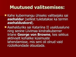 Muutused valitsemises:   Kahe kubermangu ühiseks valitsejaks sai  asehaldur  (sellest tuletatakse ka termin  asehalduskord ).  Asehalduriks sai Katariina II usaldusalune ning senine Liivimaa kindralkuberner iirlane  George von Browne , kes sekkus aktiivselt kohalike küsimuste lahendamisse, mis seni oli olnud vaid rüütelkondade otsustada.  