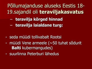 Põllumajanduse aluseks Eestis 18-19.sajandil oli  teraviljakasvatus   teravilja kõrged hinnad  teravilja laialdane turg:  -  seda müüdi tollivabalt Rootsi -  müüdi Vene armeele (~50 tuhat sõdurit  Balti  kubermangudes) -  suurlinna Peterburi lähedus 