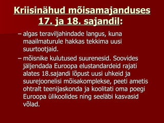 Kriisinähud mõisamajanduses 17. ja 18. sajandil :   algas teraviljahindade langus, kuna maailmaturule hakkas tekkima uusi suurtootjaid.  mõisnike kulutused suurenesid. Soovides jäljendada Euroopa elustandardeid rajati alates 18.sajandi lõpust uusi uhkeid ja suurejoonelisi mõisakomplekse, peeti ametis ohtralt teenijaskonda ja koolitati oma poegi Euroopa ülikoolides ning seeläbi kasvasid võlad.  