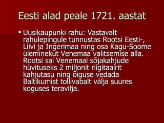 Eesti alad peale 1721. aastat Uusikaupunki rahu: Vastavalt rahulepingule tunnustas Rootsi Eesti-, Liivi ja Ingerimaa ning osa Kagu-Soome üleminekut Venemaa valitsemise alla. Rootsi sai Venemaal sõjakahjude hüvituseks 2 miljonit riigitaalrit kahjutasu ning õiguse vedada Baltikumist tollivabalt välja suures koguses teravilja.      