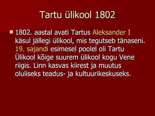 Tartu ülikool 1802 1802. aastal avati Tartus  Aleksander I  käsul jällegi ülikool, mis tegutseb tänaseni.  19. sajandi  esimesel poolel oli Tartu Ülikool kõige suurem ülikool kogu Vene riigis. Linn kasvas kiirest ja muutus oluliseks teadus- ja kultuurikeskuseks.  