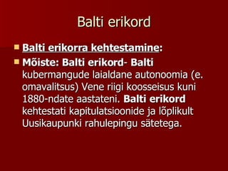 Balti erikord Balti erikorra kehtestamine : Mõiste: Balti erikord -  Balti  kubermangude laialdane autonoomia (e. omavalitsus) Vene riigi koosseisus kuni 1880-ndate aastateni.  Balti   erikord  kehtestati kapitulatsioonide ja lõplikult Uusikaupunki rahulepingu sätetega.  