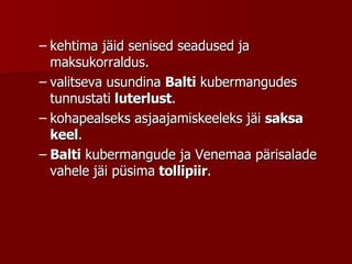 kehtima jäid senised seadused ja maksukorraldus.  valitseva usundina  Balti  kubermangudes tunnustati  luterlust . kohapealseks asjaajamiskeeleks jäi  saksa keel .  Balti  kubermangude ja Venemaa pärisalade vahele jäi püsima  tollipiir .  