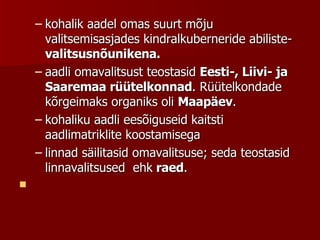 kohalik aadel omas suurt mõju valitsemisasjades kindralkuberneride abiliste-  valitsusnõunikena. aadli omavalitsust teostasid  Eesti-, Liivi- ja Saaremaa rüütelkonnad . Rüütelkondade kõrgeimaks organiks oli  Maapäev .  kohaliku aadli eesõiguseid kaitsti aadlimatriklite koostamisega linnad säilitasid omavalitsuse; seda teostasid linnavalitsused  ehk  raed .      