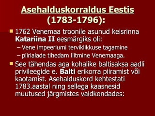 Asehalduskorraldus Eestis  (1783-1796):   1762 Venemaa troonile asunud keisrinna  Katariina II  eesmärgiks oli:  Vene impeeriumi terviklikkuse tagamine  piirialade tihedam liitmine Venemaaga.  See tähendas aga kohalike baltisaksa aadli privileegide e.  Balti  erikorra piiramist või kaotamist. Asehalduskord kehtestati 1783.aastal ning sellega kaasnesid muutused järgmistes valdkondades:  