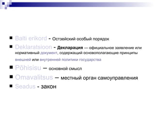 Balti erikord  -  Остзейский особый порядок Deklaratsioon  -  Декларация   — официальное заявление или нормативный  документ , содержащий основополагающие принципы  внешней  или  внутренней политики   государства   Põhisisu  –  основной смысл Omavalitsus  –  местный орган самоуправления Seadus  -  закон 