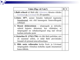 5.   1866. aasta vallaseadus  keelas Eesti- ja Liivimaal talupoegadele võimaluse kohalike asjade otsustamisel kaasa rääkida.  4 .  Katariina  II   (1762-1796)  viis läbi Balti poliitikat, mis oli suunatud sellele, et nüüd Balti provintsides linnadel oli piiratud omavalitsusõigus. 3. Roseni deklaratsioon -  talupoegade ja mõisnike suhteid kajastav dokument, kus väidatakse, et talupoegadel on vabaduseõigused ning nad võivad kaebata mõisnike peale 2.Alates 1877.  aastast linnades hakkasid tegutsema  linnaduumad , mis olid kaasaegsete linnavolikogude eelkäijad. 1.Balti erikord   oli Balti ehk  Läänemere   äärsetes riikides  Eestimaal  ja ,  Liivimaal  13.-20 sajandini. V Õ Väide (Õige või Vale?) 