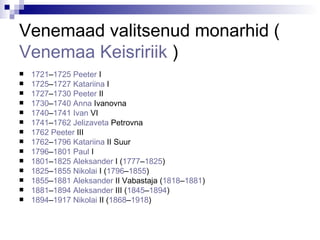 Venemaad valitsenud monarhid  ( Venemaa   Keisririik   ) 1721 – 1725   Peeter  I   1725 – 1727   Katariina  I   1727 – 1730   Peeter  II   1730 – 1740   Anna   Ivanovna   1740 – 1741   Ivan  VI   1741 – 1762   Jelizaveta   Petrovna   1762   Peeter  III   1762 – 1796   Katariina  II  Suur  1796 – 1801   Paul  I   1801 – 1825   Aleksander  I  ( 1777 – 1825 )  1825 – 1855   Nikolai  I  ( 1796 – 1855 )  1855 – 1881   Aleksander  II  Vabastaja ( 1818 – 1881 )  1881 – 1894   Aleksander  III  ( 1845 – 1894 )  1894 – 1917   Nikolai  II  ( 1868 – 1918 )  