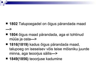 1802  Talupoegadel on  õ igus p ä randada maad — > 1804  õigus maad pärandada, aga ei tohtinud müüa ja osta —> 1816(1819)  kadus õigus pärandada maad, talupoeg on iseseisev võis teise mõisniku juurde minna, aga teoorjus säilis —> 1849(1856)  teoorjuse kadumine 