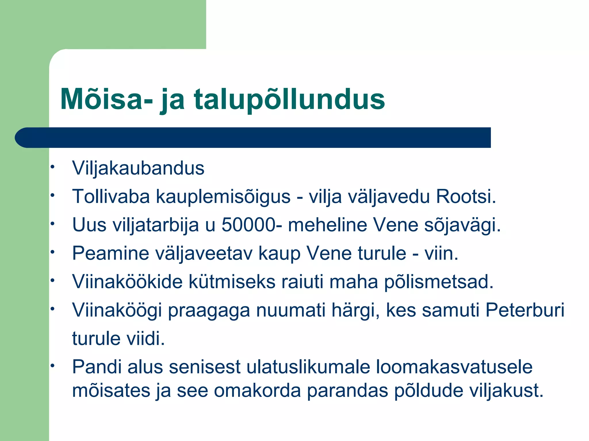 Mõisa- ja talupõllundus
• Viljakaubandus
• Tollivaba kauplemisõigus - vilja väljavedu Rootsi.
• Uus viljatarbija u 50000- meheline Vene sõjavägi.
• Peamine väljaveetav kaup Vene turule - viin.
• Viinaköökide kütmiseks raiuti maha põlismetsad.
• Viinaköögi praagaga nuumati härgi, kes samuti Peterburi
turule viidi.
• Pandi alus senisest ulatuslikumale loomakasvatusele
mõisates ja see omakorda parandas põldude viljakust.
 