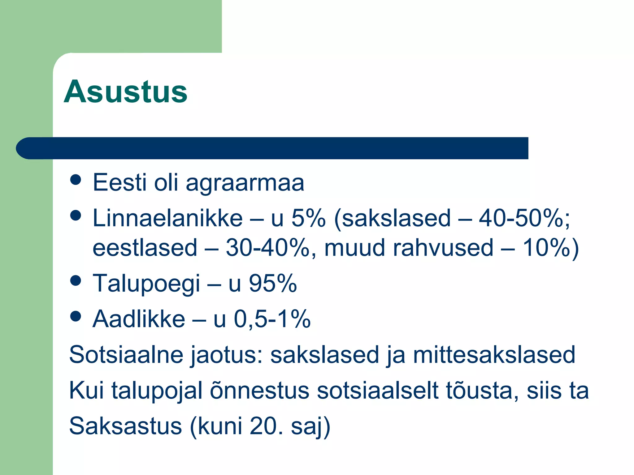 Asustus
 Eesti oli agraarmaa
 Linnaelanikke – u 5% (sakslased – 40-50%;
eestlased – 30-40%, muud rahvused – 10%)
 Talupoegi – u 95%
 Aadlikke – u 0,5-1%
Sotsiaalne jaotus: sakslased ja mittesakslased
Kui talupojal õnnestus sotsiaalselt tõusta, siis ta
Saksastus (kuni 20. saj)
 