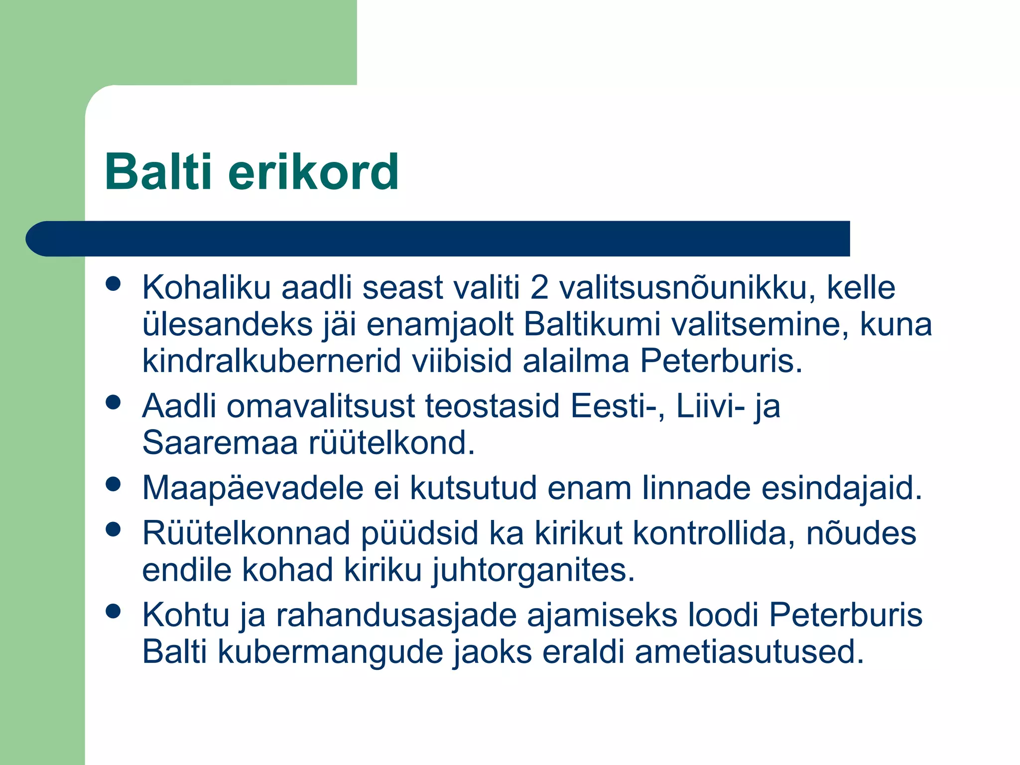 Balti erikord
 Kohaliku aadli seast valiti 2 valitsusnõunikku, kelle
ülesandeks jäi enamjaolt Baltikumi valitsemine, kuna
kindralkubernerid viibisid alailma Peterburis.
 Aadli omavalitsust teostasid Eesti-, Liivi- ja
Saaremaa rüütelkond.
 Maapäevadele ei kutsutud enam linnade esindajaid.
 Rüütelkonnad püüdsid ka kirikut kontrollida, nõudes
endile kohad kiriku juhtorganites.
 Kohtu ja rahandusasjade ajamiseks loodi Peterburis
Balti kubermangude jaoks eraldi ametiasutused.
 