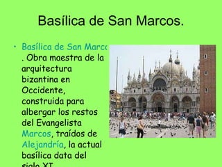 Basílica de San Marcos. Basílica de San Marcos . Obra maestra de la arquitectura bizantina en Occidente, construida para albergar los restos del Evangelista  Marcos , traídos de  Alejandría , la actual basílica data del siglo XI.  