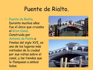 Puente de Rialto. Puente de Rialto . Durante muchos años fue el único que cruzaba el  Gran Canal . Construido por  Antonio da Ponte  a finales del siglo XVI, es una de los lugares más visitados de la ciudad por sus vistas sobre el canal, y las tiendas que lo flanquean a ambos lados.   