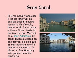 Gran Canal. El Gran Canal tiene casi 4 km de longitud; se desliza desde la punta noroeste de Venecia, donde están los accesos a tierra firme, hasta la dársena de San Marcos, en el  mar Adriático . El canal divide la ciudad en dos partes. Se dice que es más patricia la orilla donde se encuentra la plaza de San Marcos y más popular la orilla contraria.  