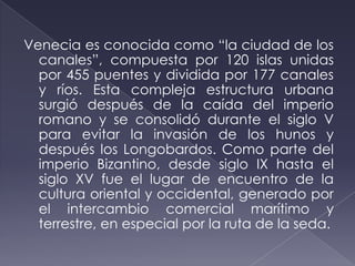 Venecia es conocida como “la ciudad de los
canales”, compuesta por 120 islas unidas
por 455 puentes y dividida por 177 canales
y ríos. Esta compleja estructura urbana
surgió después de la caída del imperio
romano y se consolidó durante el siglo V
para evitar la invasión de los hunos y
después los Longobardos. Como parte del
imperio Bizantino, desde siglo IX hasta el
siglo XV fue el lugar de encuentro de la
cultura oriental y occidental, generado por
el intercambio comercial marítimo y
terrestre, en especial por la ruta de la seda.
 